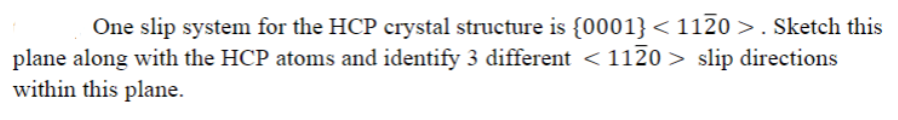 One slip system for the HCP crystal structure is {0001}<1120 >. Sketch this
plane along with the HCP atoms and identify 3 different <1120 > slip directions
within this plane.