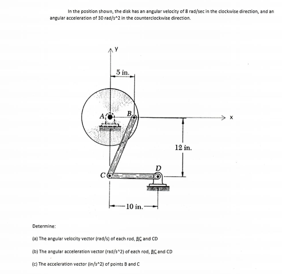 In the position shown, the disk has an angular velocity of 8 rad/sec in the clockwise direction, and an
angular acceleration of 30 rad/s^2 in the counterclockwise direction.
y
5 in.
B
-10 in.:
D
12 in.
Determine:
(a) The angular velocity vector (rad/s) of each rod, BC and CD
(b) The angular acceleration vector (rad/s^2) of each rod, BC and CD
(c) The acceleration vector (in/s^2) of points B and C