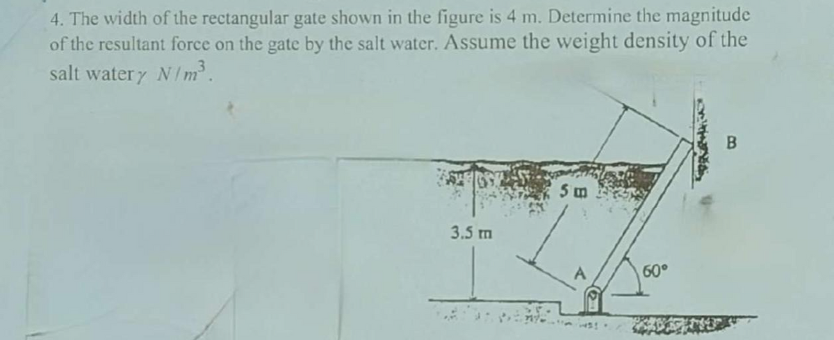 4. The width of the rectangular gate shown in the figure is 4 m. Determine the magnitude
of the resultant force on the gate by the salt water. Assume the weight density of the
salt watery N/m³.
3.5 m
5 m
60°