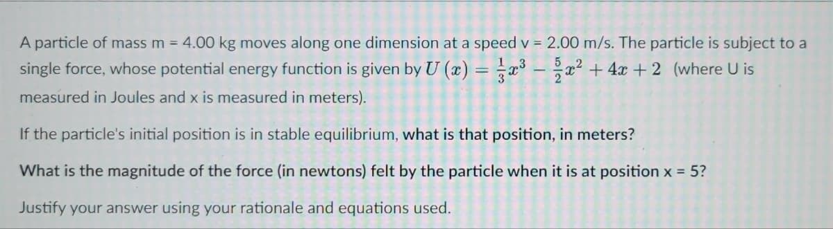 A particle of mass m = 4.00 kg moves along one dimension at a speed v = 2.00 m/s. The particle is subject to a
single force, whose potential energy function is given by U (x) = x³ – a? + 4x + 2 (where U is
measured in Joules and x is measured in meters).
If the particle's initial position is in stable equilibrium, what is that position, in meters?
What is the magnitude of the force (in newtons) felt by the particle when it is at position x = 5?
Justify your answer using your rationale and equations used.
