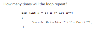 How many times will the loop repeat?
for (int x = 5; x <= 10; x++)
{
}
Console.WriteLine("Hello Garci!");