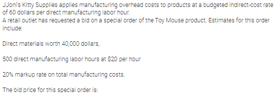 JJoni's Kitty Supplies applies manufacturing overhead costs to products at a budgeted indirect-cost rate
of 60 dollars per direct manufacturing labor hour.
A retail outlet has requested a bid on a special order of the Toy Mouse product. Estimates for this order
include:
Direct materials worth 40,000 dollars,
500 direct manufacturing labor hours at $20 per hour
20% markup rate on total manufacturing costs.
The bid price for this special order is:
