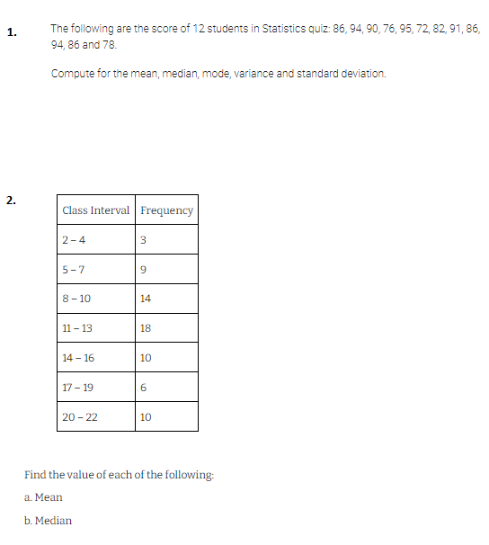 2.
The following are the score of 12 students in Statistics quiz: 86, 94, 90, 76, 95, 72, 82, 91, 86,
94, 86 and 78.
Compute for the mean, median, mode, variance and standard deviation.
Class Interval Frequency
2-4
3
5-7
9
8-10
14
11-13
18
14-16
10
17-19
6
20-22
10
Find the value of each of the following:
a. Mean
b. Median
