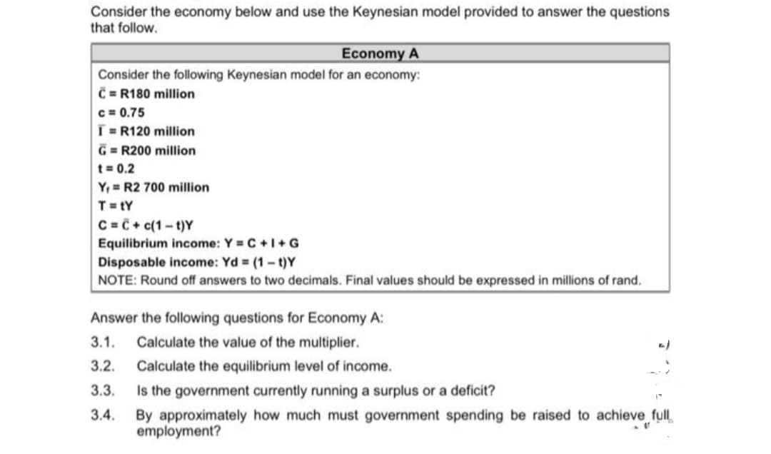 Consider the economy below and use the Keynesian model provided to answer the questions
that follow.
Economy A
Consider the following Keynesian model for an economy:
C = R180 million
c = 0.75
T=R120 million
G = R200 million
t= 0.2
Y, = R2 700 million
T= tY
C =C + c(1-t)Y
Equilibrium income: Y = C +I+G
Disposable income: Yd = (1-t)Y
NOTE: Round off answers to two decimals. Final values should be expressed in millions of rand.
Answer the following questions for Economy A:
3.1.
Calculate the value of the multiplier.
3.2.
Calculate the equilibrium level of income.
Is the government currently running a surplus or a deficit?
By approximately how much must government spending be raised to achieve full,
employment?
3.3.
3.4.
