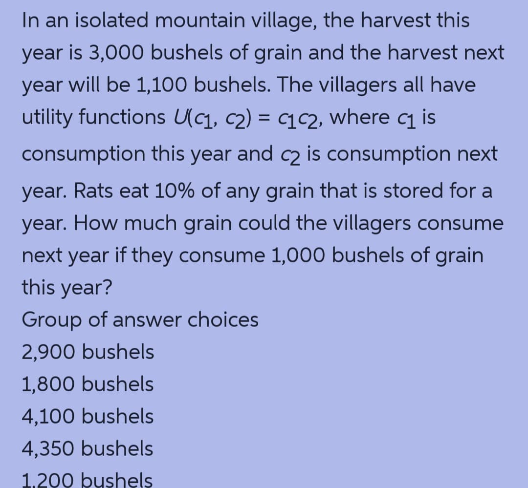 In an isolated mountain village, the harvest this
year is 3,000 bushels of grain and the harvest next
year will be 1,100 bushels. The villagers all have
utility functions U(, c2) = cqc2, where cq is
consumption this year and c2 is consumption next
year. Rats eat 10% of any grain that is stored for a
year. How much grain could the villagers consume
next year if they consume 1,000 bushels of grain
this year?
Group of answer choices
2,900 bushels
1,800 bushels
4,100 bushels
4,350 bushels
1,200 bushels
