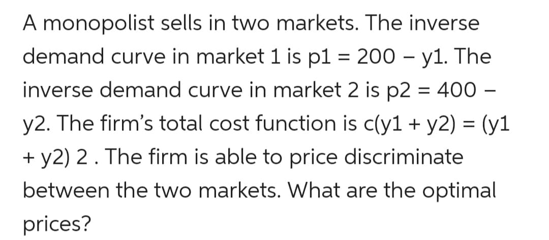 A monopolist sells in two markets. The inverse
demand curve in market 1 is p1 = 200 – y1. The
inverse demand curve in market 2 is p2 = 400 –
%D
y2. The firm's total cost function is c(y1 + y2) = (y1
+ y2) 2. The firm is able to price discriminate
between the two markets. What are the optimal
prices?
