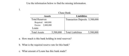 Use the information below to find the missing information.
1.
Chase Bank
Assets
Liabilities
Total Reserves
Transaction Deposits 5,500,000
Required 660,000
Excess 2,000,000
Loans
Total Assets
5.500,000 Total Liabilities
5,500,000
a. How much is this bank holding in total reserves?
b. What is the required reserve rate for this bank?
e. What amount of Louns has this bank made?
