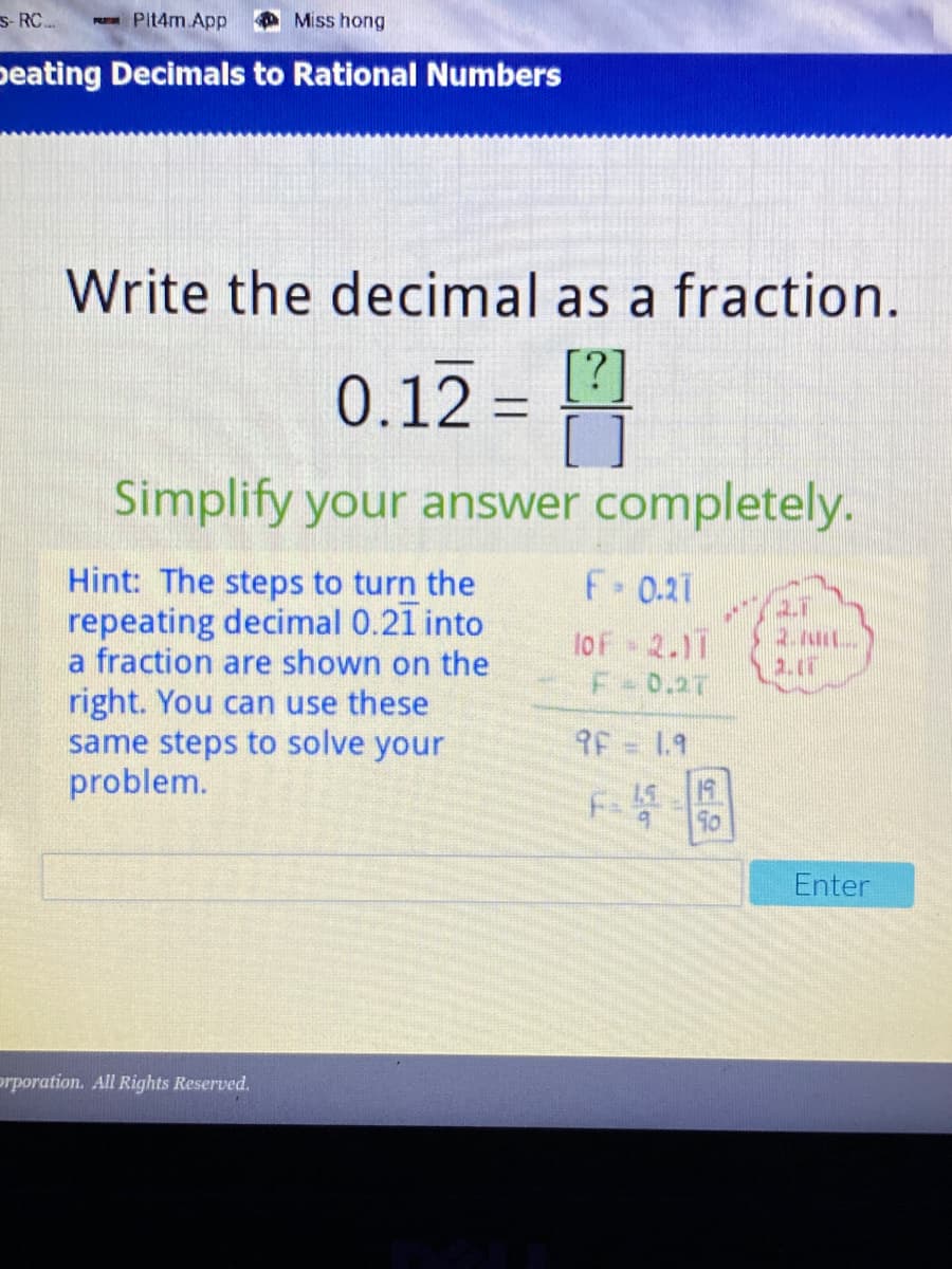 s- RC.
Pit4m.App
Miss hong
peating Decimals to Rational Numbers
Write the decimal as a fraction.
0.12 = [?]
Simplify your answer completely.
Hint: The steps to turn the
repeating decimal 0.21 into
a fraction are shown on the
F-0.21
lof 2.11
F-0.27
right. You can use these
same steps to solve your
problem.
9F = 1.9
19
F-
15
Enter
orporation. All Rights Reserved.

