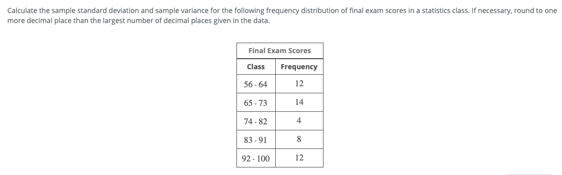 Calculate the sample standard deviation and sample variance for the following frequency distribution of final exam scores in a statistics class. If necessary, round to one
more decimal place than the largest number of decimal places given in the data.
Final Exam Scores
Class
Frequency
56 - 64
12
65 - 73
14
74 - 82
4
83 - 91
8
92 - 100
12
