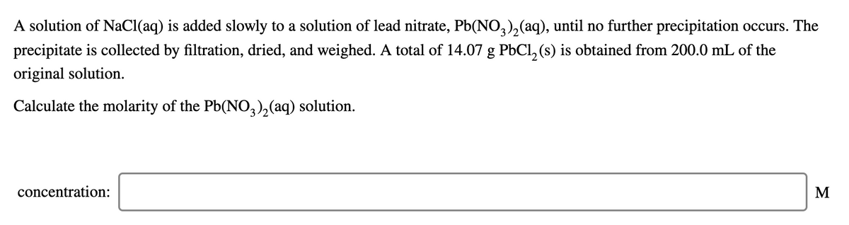 A solution of NaCl(aq) is added slowly to a solution of lead nitrate, Pb(NO,),(aq), until no further precipitation occurs. The
3
precipitate is collected by filtration, dried, and weighed. A total of 14.07 g PbCl, (s) is obtained from 200.0 mL of the
original solution.
Calculate the molarity of the Pb(NO,),(aq) solution.
concentration:
M
