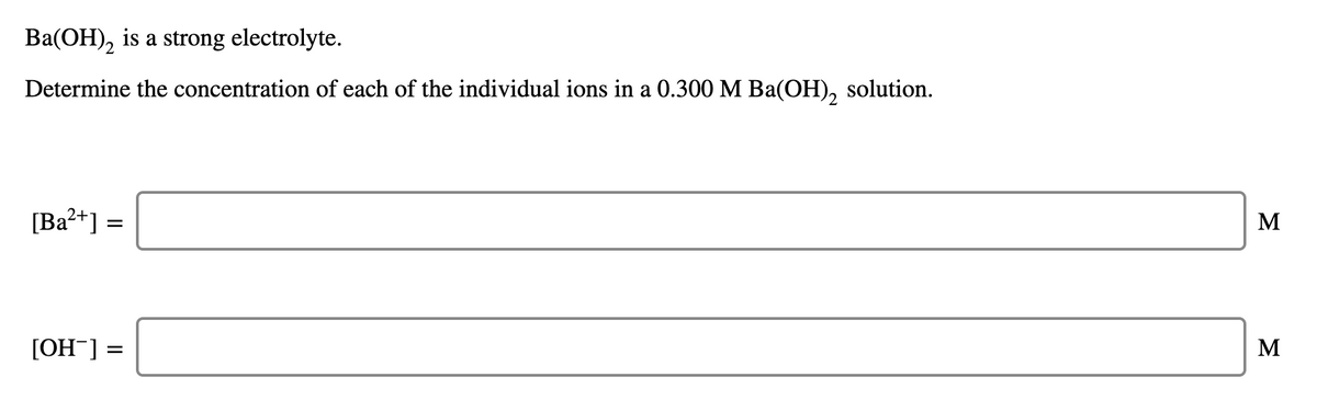 Ba(OH), is a strong electrolyte.
Determine the concentration of each of the individual ions in a 0.300 M Ba(OH), solution.
[Ba?+] =
M
[OH¯] =
M
