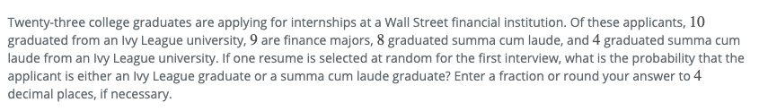Twenty-three college graduates are applying for internships at a Wall Street financial institution. Of these applicants, 10
graduated from an Ivy League university, 9 are finance majors, 8 graduated summa cum laude, and 4 graduated summa cum
laude from an Ivy League university. If one resume is selected at random for the first interview, what is the probability that the
applicant is either an Ivy League graduate or a summa cum laude graduate? Enter a fraction or round your answer to 4
decimal places, if necessary.
