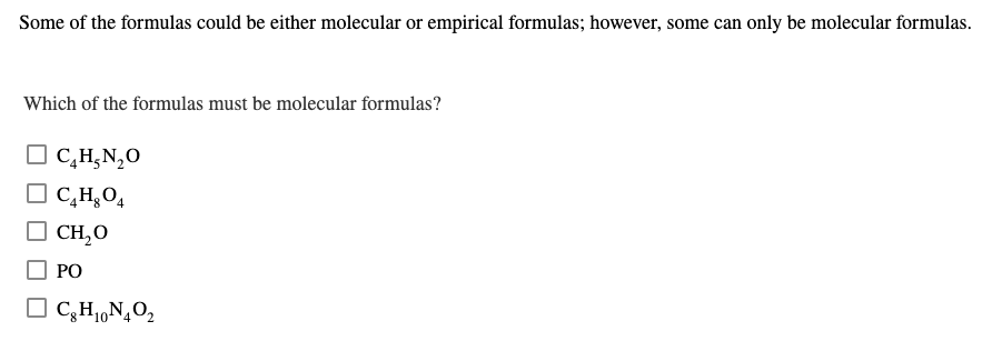 Some of the formulas could be either molecular or empirical formulas; however, some can only be molecular formulas.
Which of the formulas must be molecular formulas?
O C,H;N,0
O C,H,O4
CH,O
РО
O C,H1,N¿O2
