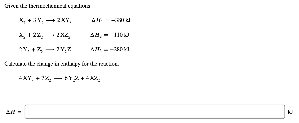 Given the thermochemical equations
X, + 3 Y,
2XY3
AH1 = -380 kJ
>
2.
X, + 2Z, → 2 XZ,
ΔΗ
= -110 kJ
2 Y, + Z, → 2 Y,Z
AH3
= -280 kJ
Calculate the change in enthalpy for the reaction.
4 XY, + 7Z,
6 Y,Z + 4 XZ,
3
ΔΗ
kJ
