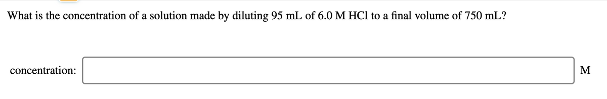 What is the concentration of a solution made by diluting 95 mL of 6.0 M HCl to a final volume of 750 mL?
concentration:
M
