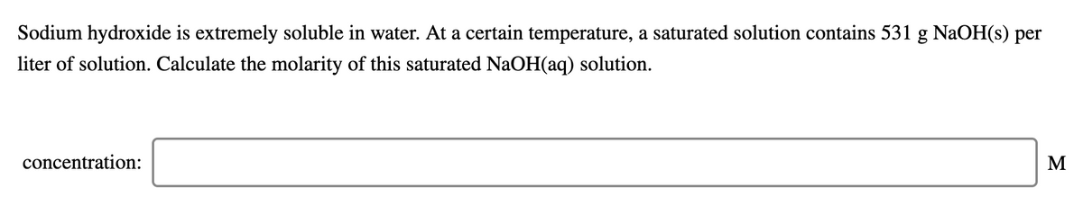 Sodium hydroxide is extremely soluble in water. At a certain temperature, a saturated solution contains 531 g NaOH(s) per
liter of solution. Calculate the molarity of this saturated NaOH(aq) solution.
concentration:
M
