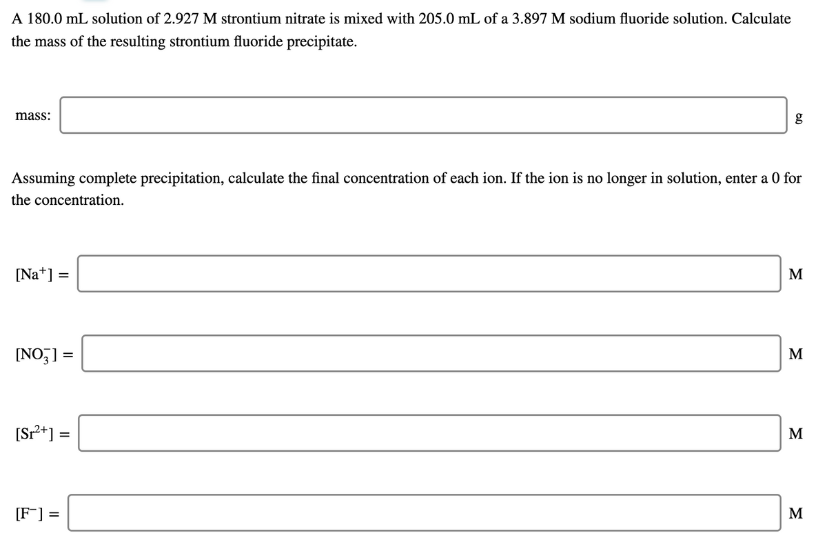 A 180.0 mL solution of 2.927 M strontium nitrate is mixed with 205.0 mL of a 3.897 M sodium fluoride solution. Calculate
the mass of the resulting strontium fluoride precipitate.
mass:
Assuming complete precipitation, calculate the final concentration of each ion. If the ion is no longer in solution, enter a 0 for
the concentration.
[Na*] =
M
[NO,] =
M
[Sr²+] =
M
[F] =
M
