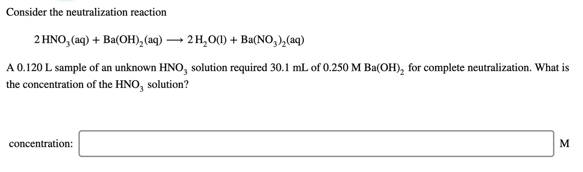 Consider the neutralization reaction
2 HNO, (aq) + Ba(ОН), (аq) —
2 Н, О() + Ва(NO,), (aq)
A 0.120 L sample of an unknown HNO, solution required 30.1 mL of 0.250 M Ba(OH), for complete neutralization. What is
the concentration of the HNO3
solution?
concentration:
M
