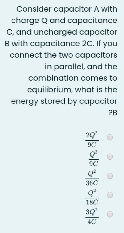 Consider capacitor A with
charge Q and capacitance
C, and uncharged capacitor
B with capacitance 2C. If you
connect the two capacitors
in parallel, and the
combination comes to
equilibrium, what is the
energy stored by capacitor
?B
2Q?
9C
Q?
9C
Q?
36C
18C
3Q?
4C
