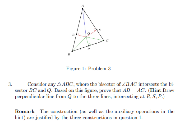 3.
R
a
Figure 1: Problem 3
Consider any AABC, where the bisector of ZBAC intersects the bi-
sector BC and Q. Based on this figure, prove that AB = AC. (Hint:Draw
perpendicular line from Q to the three lines, intersecting at R, S, P.)
Remark The construction (as well as the auxiliary operations in the
hint) are justified by the three constructions in question 1.