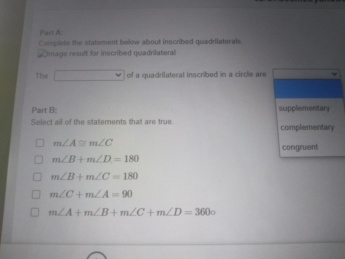 Part A:
Complete the statement below about inscribed quadrilaterals.
Image result for inscribed quadrilateral
The
v of a quadrilateral inscribed in a circle are
Part B:
supplementary
Select all of the statements that are true.
complementary
OMLA m/C
congruent
m/B+m/D= 180
m/B+m/C = 180
O m/C+mLA=90
OMLA+mB+m/C+m/D=3600
