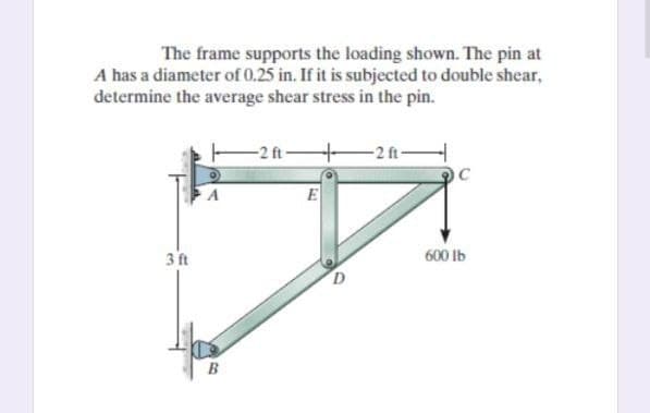 The frame supports the loading shown. The pin at
A has a diameter of 0.25 in. If it is subjected to double shear,
determine the average shear stress in the pin.
-2 ft
-2f-
OC
E
3 ft
600 lb
B
