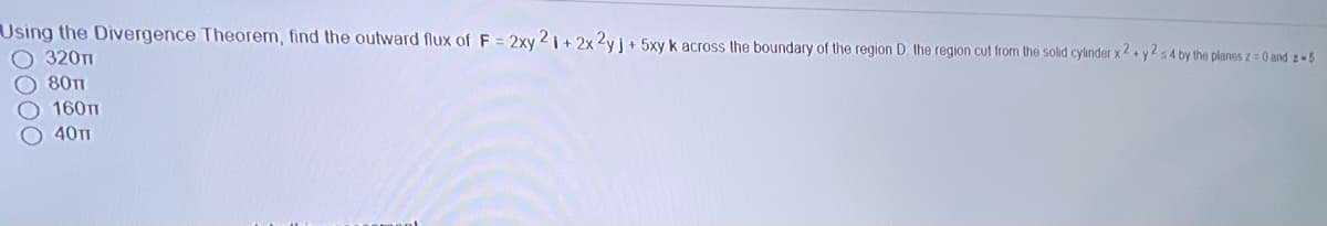 Using the Divergence Theorem, find the outward flux of F = 2xy 2 i + 2x 2yj+ 5xy k across the boundary of the region D the region cut from the solid cylinder x2+ y2 s4 by the planes z = 0 and 2 5
320т1
80TI
160TT
40T1
0000
