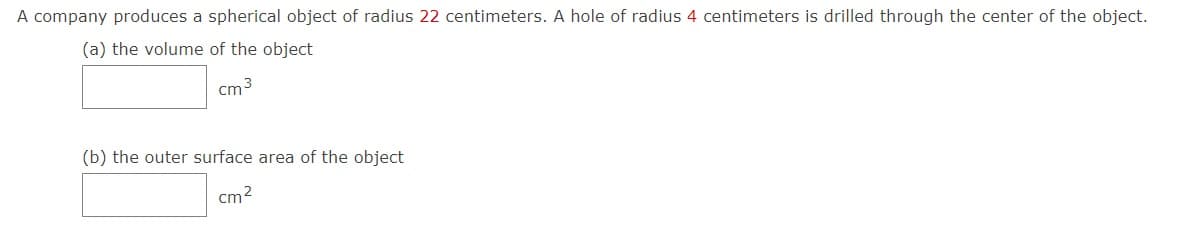 A company produces a spherical object of radius 22 centimeters. A hole of radius 4 centimeters is drilled through the center of the object.
(a) the volume of the object
cm 3
(b) the outer surface area of the object
cm2
