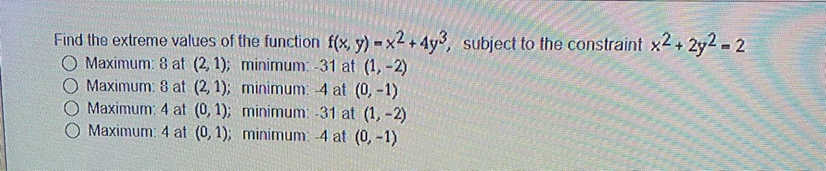 Find the extreme values of the function f(x, y) -x +4y, subject to the constraint x2+ 2y2 - 2
O Maximum: 8 at (2, 1); minimum: -31 at (1, -2)
Maximum: 8 at (2, 1); minimum: -4 at (0, -1)
Maximum: 4 at (0, 1), minimum: -31 at (1, -2)
Maximum: 4 at (0, 1), minimum -4 at (0, -1)

