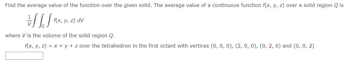 Find the average value of the function over the given solid. The average value of a continuous function f(x, y, z) over a solid region Q is
f(x, y, z) dV
where V is the volume of the solid region Q.
f(x, y, z) = x + y + z over the tetrahedron in the first octant with vertices (0, 0, 0), (2, 0, 0), (0, 2, 0) and (0, 0, 2)
