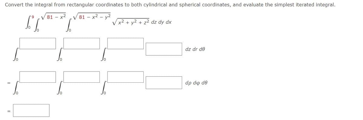 Convert the integral from rectangular coordinates to both cylindrical and spherical coordinates, and evaluate the simplest iterated integral.
V 81 - x2
V 81 – x2 - y²
x2 + y2 + z2 dz dy dx
dz dr de
dp do de
