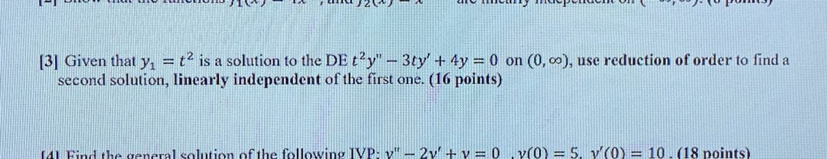 [3] Given that y, = t2 is a solution to the DE t'y"- 3ty + 4y 0 on (0, o0), use reduction of order to find a
second solution, linearly independent of the first one. (16 points)
TL Find thegeneral solution of the following IVP: v" - 2v' + v =0 .v(0) 5. y (0) = 10.(18 points)
