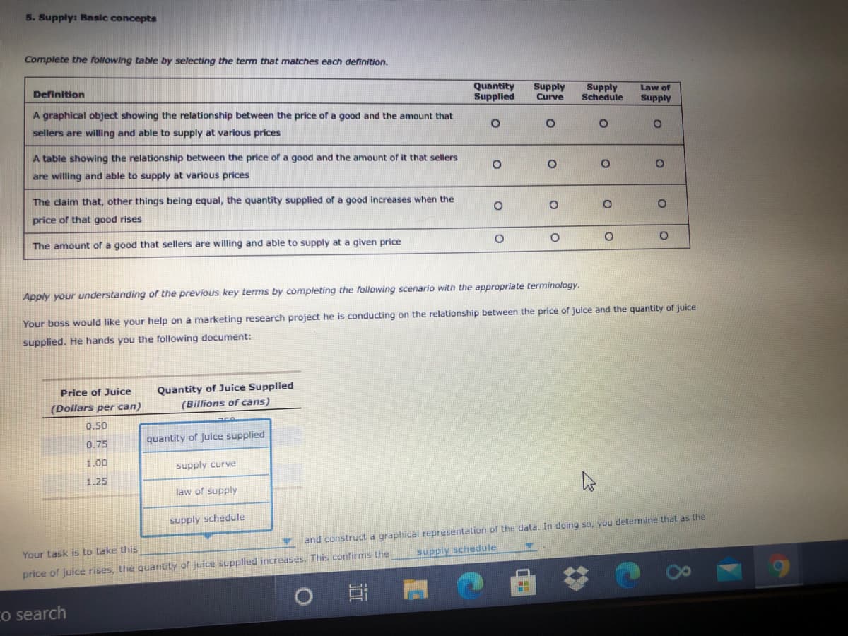 5. Supply: Bansic concepts
Complete the following table by selecting the term that matches each definition.
Quantity
Supplied
Definition
Supply
Supply
Schedule
Law of
Curve
Supply
A graphical object showing the relationship between the price of a good and the amount that
sellers are willing and able to supply at various prices
A table showing the relationship between the price of a good and the amount of it that sellers
are willing and able to supply at various prices
The claim that, other things being equal, the quantity supplied of a good increases when the
price of that good rises
The amount of a good that sellers are willing and able to supply at a given price
Apply your understanding of the previous key terms by completing the following scenario with the appropriate terminology.
Your boss would like your help on a marketing research project he is conducting on the relationship between the price of juice and the quantity of juice
supplied. He hands you the following document:
Quantity of Juice Supplied
(Billions of cans)
Price of Juice
(Dollars per can)
0.50
0.75
quantity of juice supplied
1.00
supply curve
1.25
law of supply
supply schedule
and construct a graphical representation of the data. In doing so, you determine that as the
Your task is to take this
supply schedule
The quantity of juice supplied increases. This confirms the

