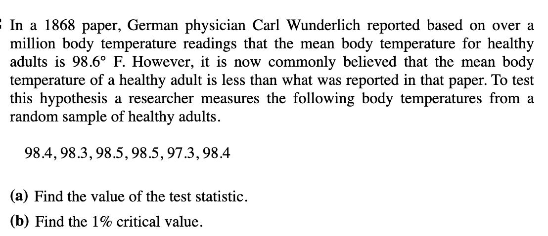 In a 1868 paper, German physician Carl Wunderlich reported based on over a
million body temperature readings that the mean body temperature for healthy
adults is 98.6° F. However, it is now commonly believed that the mean body
temperature of a healthy adult is less than what was reported in that paper. To test
this hypothesis a researcher measures the following body temperatures from a
random sample of healthy adults.
98.4, 98.3, 98.5, 98.5, 97.3, 98.4
(a) Find the value of the test statistic.
(b) Find the 1% critical value.