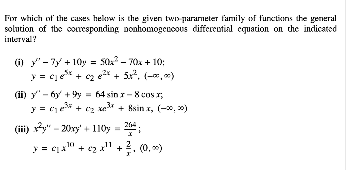 For which of the cases below is the given two-parameter family of functions the general
solution of the corresponding nonhomogeneous differential equation on the indicated
interval?
50x2 – 70x + 10;
e2x + 5x², (-∞, ∞0)
(i) у" — Ту' + 10у
y = c1 ex + c2
(ii) y" – 6y' + 9y = 64 sin x - 8 cos x;
y = c1 e* + c2 xe* + 8sin x, (-∞,∞)
(ii) x-у" - 20ху + 110у %3D
204 ;
y = c1x10 + c2 x" +
2
(0, 0)
х
