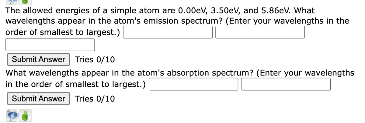 The allowed energies of a simple atom are 0.00eV, 3.50eV, and 5.86eV. What
wavelengths appear in the atom's emission spectrum? (Enter your wavelengths in the
order of smallest to largest.)
Submit Answer Tries 0/10
What wavelengths appear in the atom's absorption spectrum? (Enter your wavelengths
in the order of smallest to largest.)
Submit Answer Tries 0/10
