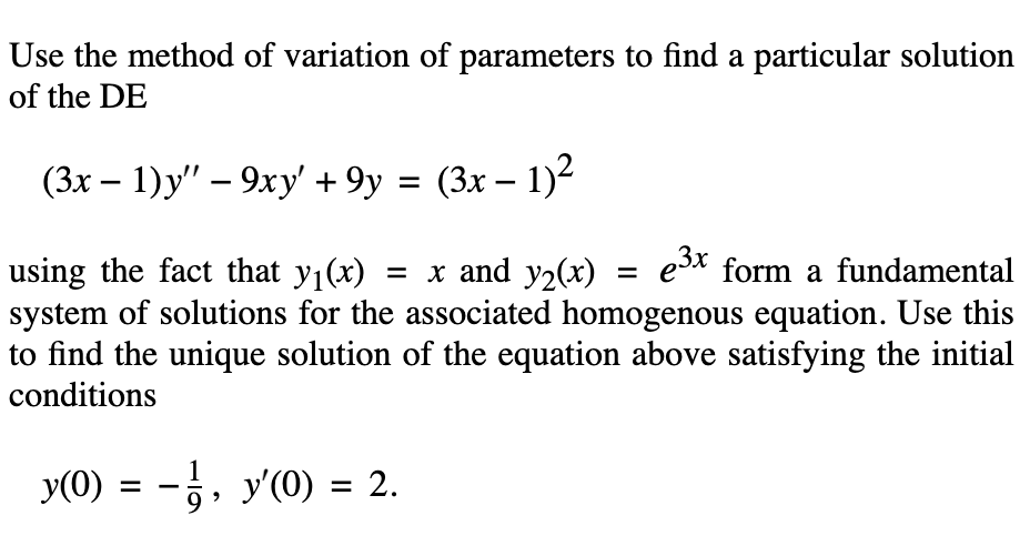 Use the method of variation of parameters to find a particular solution
of the DE
(3x – 1)y" – 9xy' + 9y = (3x – 1)2
= x and y2()
e3x form a fundamental
using the fact that y1(x)
system of solutions for the associated homogenous equation. Use this
to find the unique solution of the equation above satisfying the initial
conditions
y(0) = -, y'(0) = 2.
