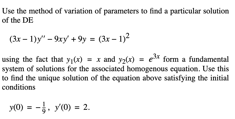 Use the method of variation of parameters to find a particular solution
of the DE
(3x – 1)y" – 9xy' + 9y = (3x – 1)²
-
e3x form a fundamental
using the fact that y1(x) = x and y2(x)
system of solutions for the associated homogenous equation. Use this
to find the unique solution of the equation above satisfying the initial
conditions
%D
y(0) = -, y'(0) = 2.
%3D
9.
