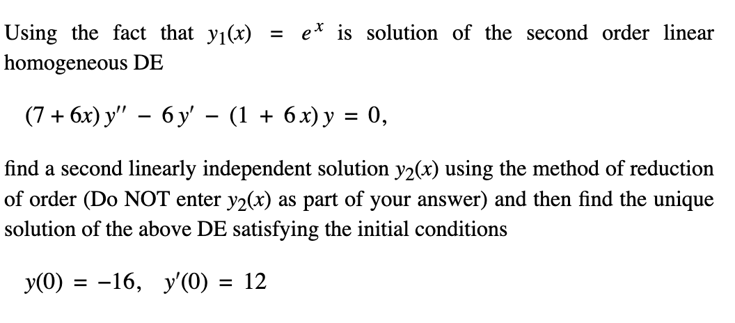 Using the fact that y1(x)
e* is solution of the second order linear
%3D
homogeneous DE
(7+ бх) у" — 6у - (1 + 6х)у %3D 0,
find a second linearly independent solution y2(x) using the method of reduction
of order (Do NOT enter y2(x) as part of your answer) and then find the unique
solution of the above DE satisfying the initial conditions
y(0) = -16, y'(0) = 12
%3D
