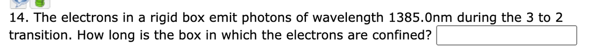 14. The electrons in a rigid box emit photons of wavelength 1385.0nm during the 3 to 2
transition. How long is the box in which the electrons are confined?
