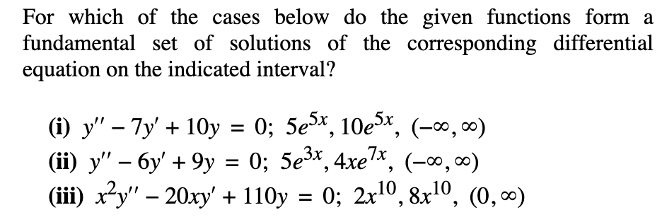 For which of the cases below do the given functions form a
fundamental set of solutions of the corresponding differential
equation on the indicated interval?
(i) y" – 7y' + 10y = 0; 5ex, 10e5x, (-∞, ∞)
(ii) y" – 6y' + 9y = 0; 5e³x, 4xe7*, (-∞, ∞)
0; 5e3x, 4xe7*,
(-∞, 00)
|
(iii) x²y" – 20xy' + 110y = 0; 2x10, 8x1º, (0, ∞)
