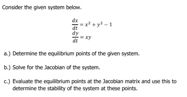 Consider the given system below.
dx
x² + y² – 1
dt
dy
= xy
dt
a.) Determine the equilibrium points of the given system.
b.) Solve for the Jacobian of the system.
c.) Evaluate the equilibrium points at the Jacobian matrix and use this to
determine the stability of the system at these points.
