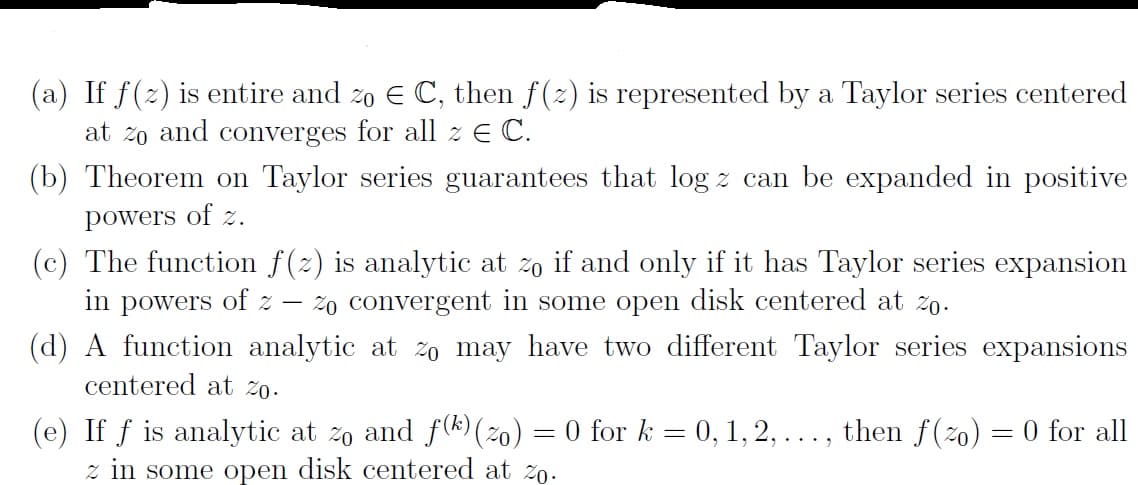 (a) If f(2) is entire and zo E C, then f(2) is represented by a Taylor series centered
at zo and converges for all z E C.
(b) Theorem on Taylor series guarantees that log z can be expanded in positive
powers of z.
(c) The function f(2) is analytic at 20 if and only if it has Taylor series expansion
in powers of z
(d) A function analytic at 2o may have two different Taylor series expansions
centered at žo.
Zo convergent in some open disk centered at z0.
analytic at zo and f(k) (2o) = 0 for k = 0, 1, 2, ..., then f(20)
(e) If f
z in some open disk centered at zo.
= 0 for all
