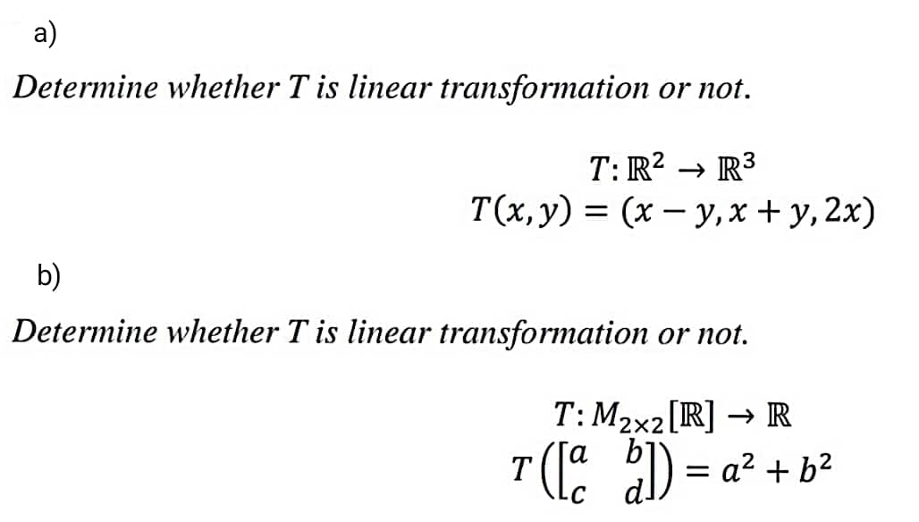 a)
Determine whether T is linear transformation or not.
T: R2 → R3
T(х, у) %3D (х — у, х + у, 2x)
b)
Determine whether T is linear transformation or not.
T: M2x2[R] → R
( 2D = a² + b²
