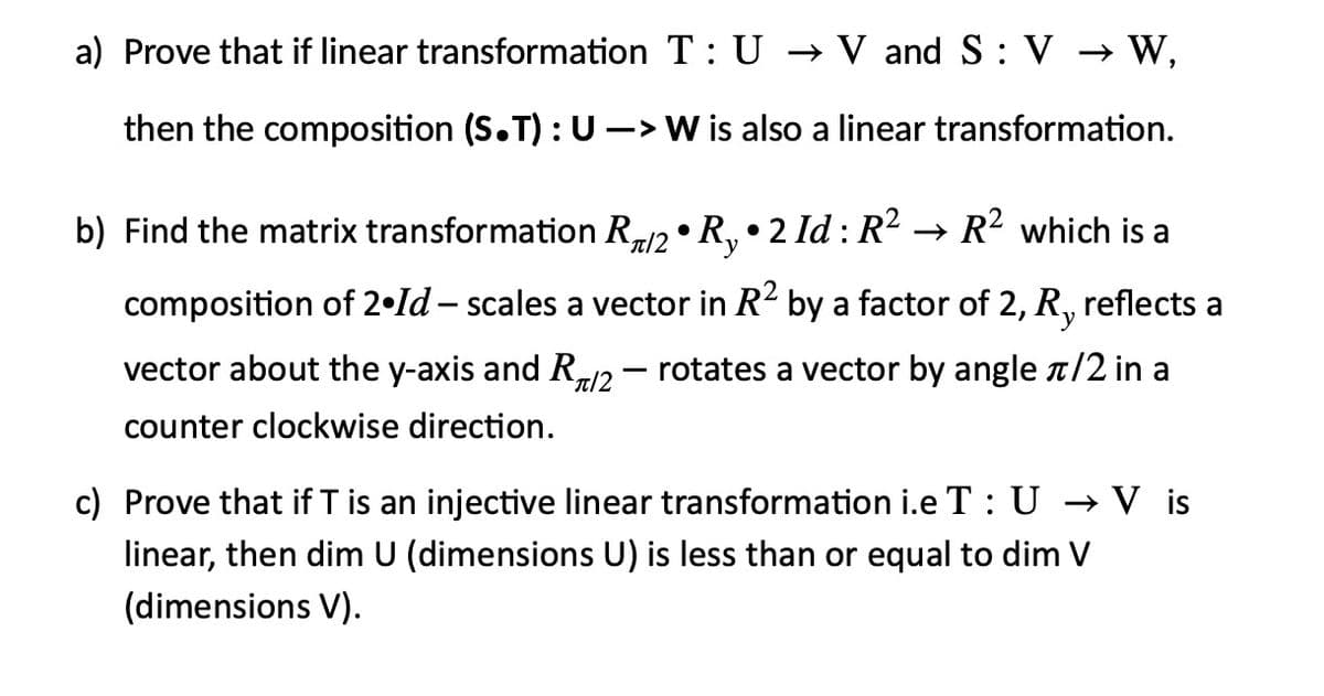a) Prove that if linear transformation T: U → V and S : V → W,
then the composition (S.T): U -> W is also a linear transformation.
b) Find the matrix transformation R2 • R,• 2 Id : R2 → R2 which is a
`y
composition of 2•ld – scales a vector in R2 by a factor of 2, R, reflects a
vector about the y-axis and R12 – rotates a vector by angle T/2 in a
counter clockwise direction.
c) Prove that if T is an injective linear transformation i.e T : U –→ V is
linear, then dim U (dimensions U) is less than or equal to dim V
(dimensions V).
