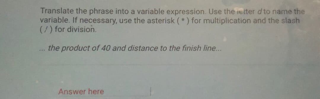 Translate the phrase into a variable expression. Use the ietter d to name the
variable. If necessary, use the asterisk (*) for multiplication and the slash
(/) for division.
the product of 40 and distance to the finish line...
...
Answer here
