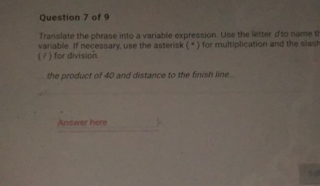 Question 7 of 9
Translate the phrase into a variable expression. Use the letter d to name th
variable. If necessary, use the asterisk (*) for multiplication and the slash
(7) for division.
the product of 40 and distance to the finish line...
Answer here
