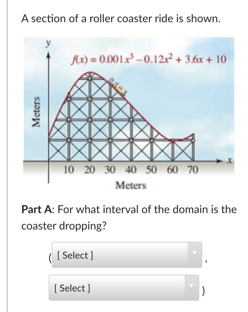 A section of a roller coaster ride is shown.
y
Ax) = 0.001x² – 0.12x² + 3.6x + 10
10 20 30 40 50 60 70
Meters
Part A: For what interval of the domain is the
coaster dropping?
( [ Select]
[ Select ]
Meters
