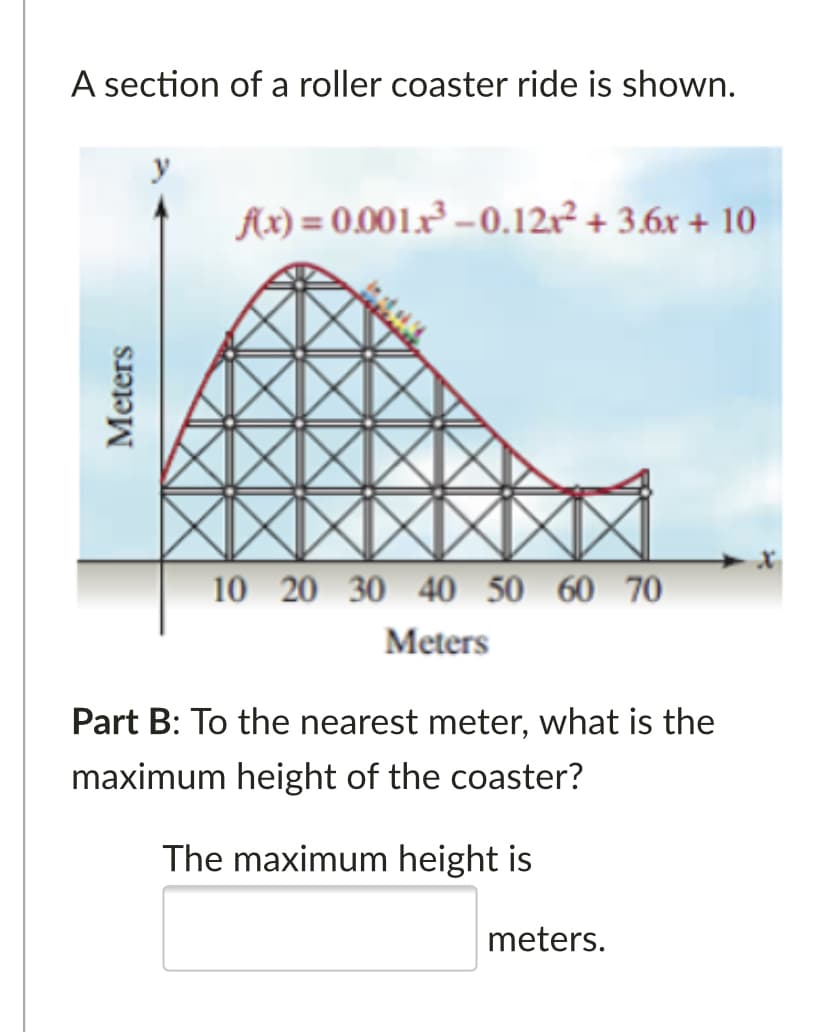 A section of a roller coaster ride is shown.
Ax) = 0.001x² –0.12x² + 3.6x + 10
10 20 30 40 50 60 70
Meters
Part B: To the nearest meter, what is the
maximum height of the coaster?
The maximum height is
meters.
Meters

