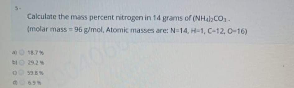 5-
Calculate the mass percent nitrogen in 14 grams of (NHA)2CO3.
(molar mass = 96 g/mol, Atomic masses are: N=14, H=1, C=12, 0=16)
%3D
a) 18.7 %
b)O 29.2%
C)59.8 %
d) 6.9%
004068
